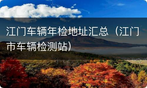 江门车辆年检地址汇总（江门市车辆检测站）