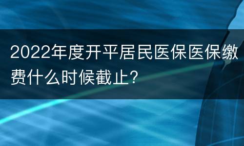 2022年度开平居民医保医保缴费什么时候截止?