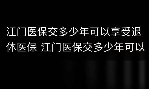 江门医保交多少年可以享受退休医保 江门医保交多少年可以享受退休医保补贴