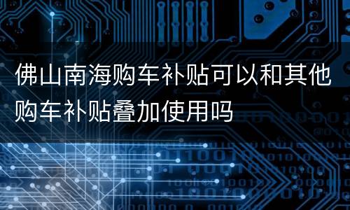 佛山南海购车补贴可以和其他购车补贴叠加使用吗