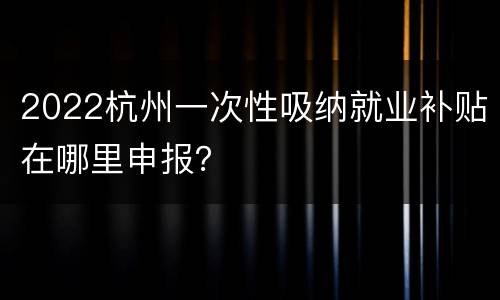 2022杭州一次性吸纳就业补贴在哪里申报？