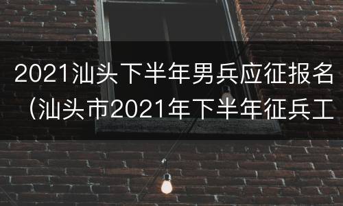 2021汕头下半年男兵应征报名（汕头市2021年下半年征兵工作）