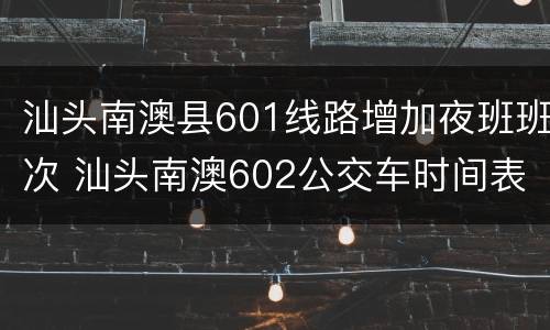 汕头南澳县601线路增加夜班班次 汕头南澳602公交车时间表