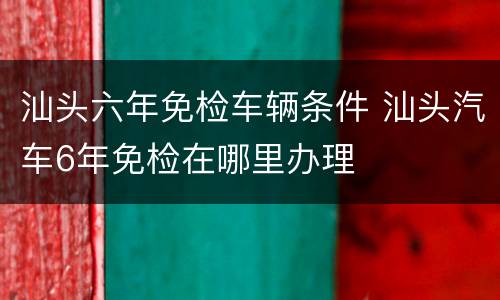 汕头六年免检车辆条件 汕头汽车6年免检在哪里办理