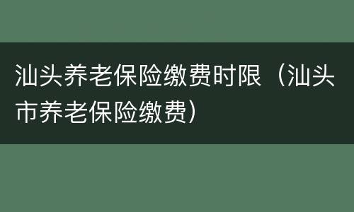 汕头养老保险缴费时限（汕头市养老保险缴费）