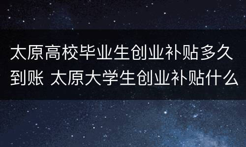 太原高校毕业生创业补贴多久到账 太原大学生创业补贴什么时候发放