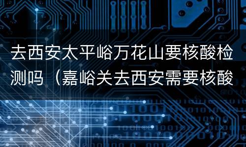 去西安太平峪万花山要核酸检测吗（嘉峪关去西安需要核酸检测吗）