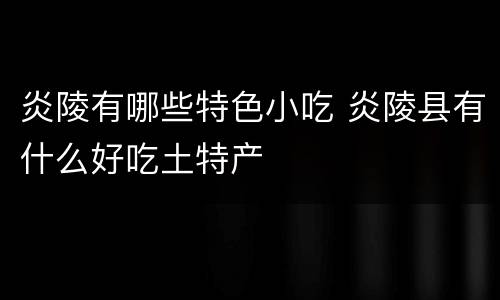 炎陵有哪些特色小吃 炎陵县有什么好吃土特产