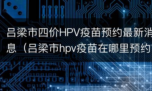 吕梁市四价HPV疫苗预约最新消息（吕梁市hpv疫苗在哪里预约）