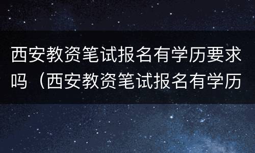 西安教资笔试报名有学历要求吗（西安教资笔试报名有学历要求吗知乎）