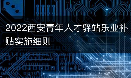 2022西安青年人才驿站乐业补贴实施细则