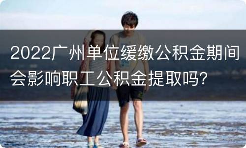 2022广州单位缓缴公积金期间会影响职工公积金提取吗？