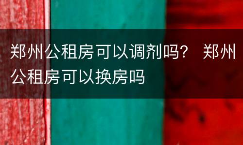 郑州公租房可以调剂吗？ 郑州公租房可以换房吗