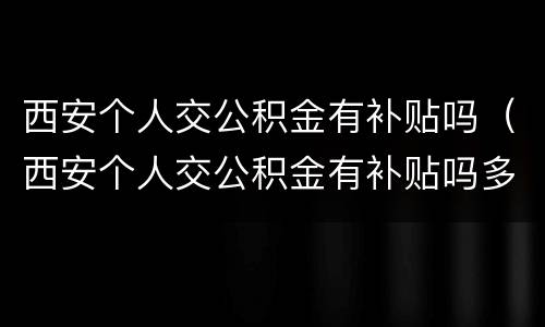 西安个人交公积金有补贴吗（西安个人交公积金有补贴吗多少）