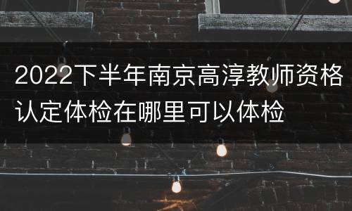 2022下半年南京高淳教师资格认定体检在哪里可以体检