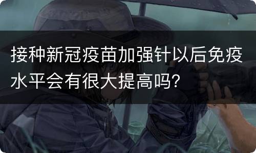 接种新冠疫苗加强针以后免疫水平会有很大提高吗？