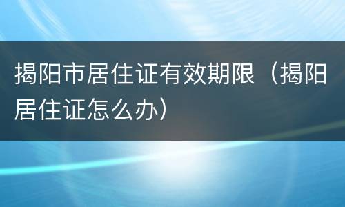 揭阳市居住证有效期限（揭阳居住证怎么办）