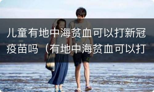 儿童有地中海贫血可以打新冠疫苗吗（有地中海贫血可以打新冠疫苗吗?）