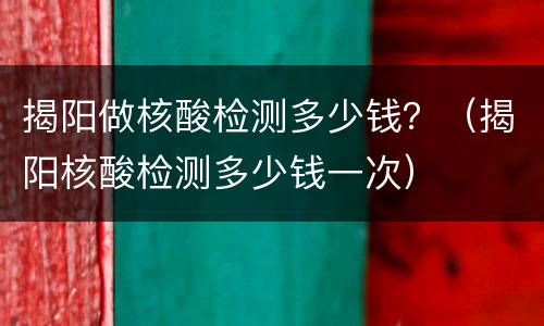 揭阳做核酸检测多少钱？（揭阳核酸检测多少钱一次）
