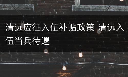 清远应征入伍补贴政策 清远入伍当兵待遇