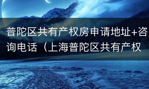 普陀区共有产权房申请地址+咨询电话（上海普陀区共有产权房）