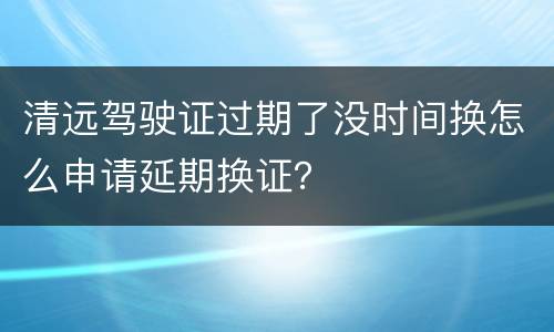 清远驾驶证过期了没时间换怎么申请延期换证？