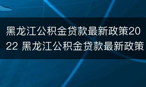 黑龙江公积金贷款最新政策2022 黑龙江公积金贷款最新政策2022年