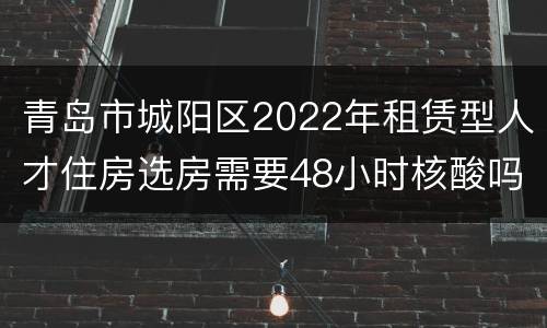青岛市城阳区2022年租赁型人才住房选房需要48小时核酸吗？