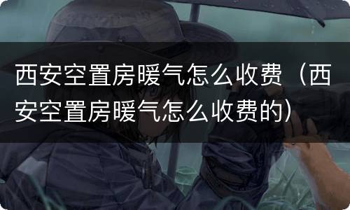 西安空置房暖气怎么收费（西安空置房暖气怎么收费的）