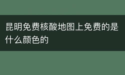 昆明免费核酸地图上免费的是什么颜色的