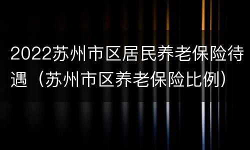 2022苏州市区居民养老保险待遇（苏州市区养老保险比例）
