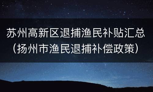 苏州高新区退捕渔民补贴汇总（扬州市渔民退捕补偿政策）