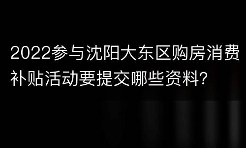 2022参与沈阳大东区购房消费补贴活动要提交哪些资料？