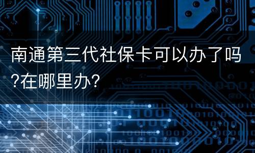 南通第三代社保卡可以办了吗?在哪里办？