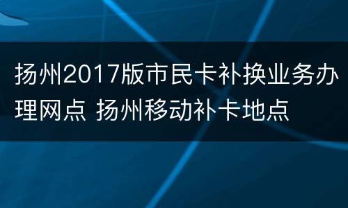 扬州2017版市民卡补换业务办理网点 扬州移动补卡地点