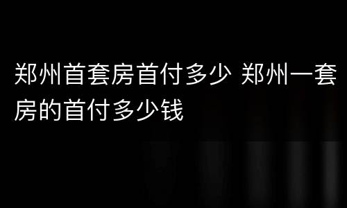 郑州首套房首付多少 郑州一套房的首付多少钱