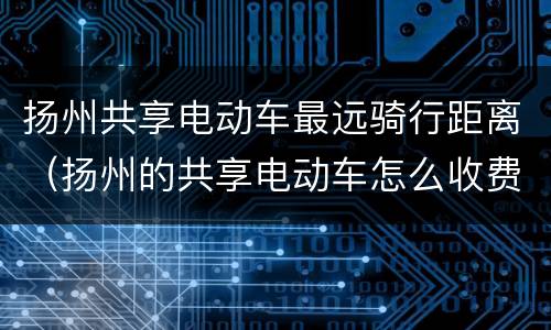 扬州共享电动车最远骑行距离（扬州的共享电动车怎么收费）