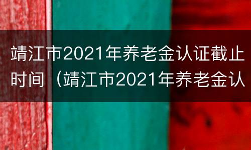 靖江市2021年养老金认证截止时间（靖江市2021年养老金认证截止时间是几号）