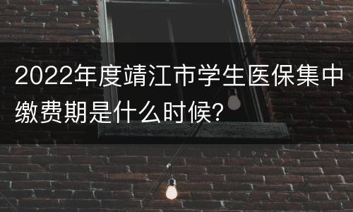 2022年度靖江市学生医保集中缴费期是什么时候？
