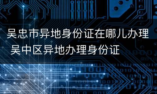 吴忠市异地身份证在哪儿办理 吴中区异地办理身份证
