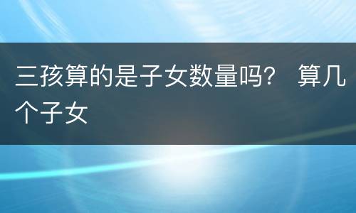 三孩算的是子女数量吗？ 算几个子女