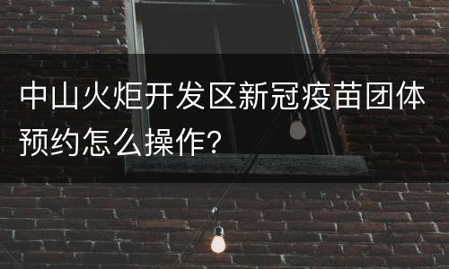 中山火炬开发区新冠疫苗团体预约怎么操作？