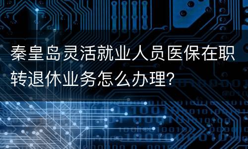 秦皇岛灵活就业人员医保在职转退休业务怎么办理？