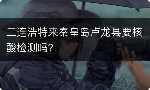 二连浩特来秦皇岛卢龙县要核酸检测吗？