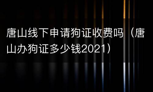 唐山线下申请狗证收费吗（唐山办狗证多少钱2021）