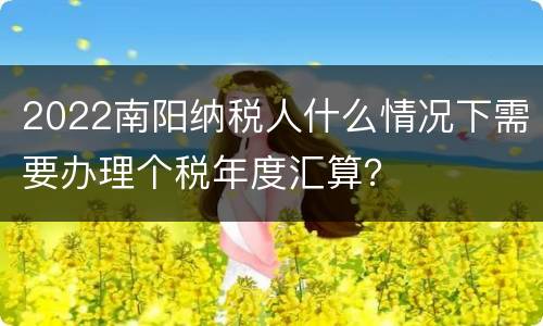 2022南阳纳税人什么情况下需要办理个税年度汇算？