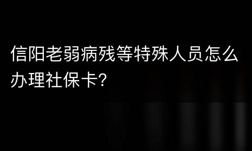 信阳老弱病残等特殊人员怎么办理社保卡？