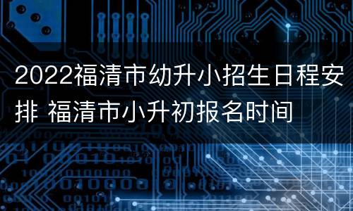 2022福清市幼升小招生日程安排 福清市小升初报名时间