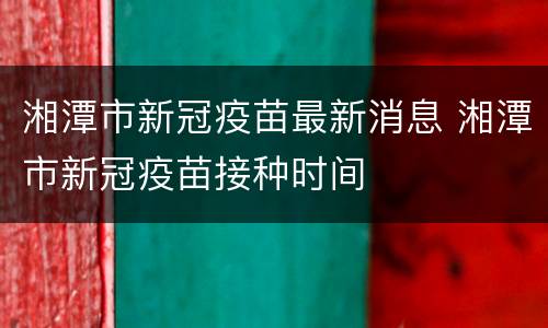 湘潭市新冠疫苗最新消息 湘潭市新冠疫苗接种时间