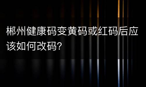 郴州健康码变黄码或红码后应该如何改码？